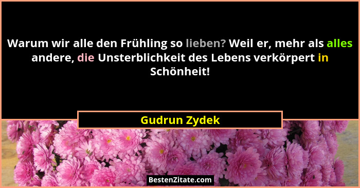 Warum wir alle den Frühling so lieben? Weil er, mehr als alles andere, die Unsterblichkeit des Lebens verkörpert in Schönheit!... - Gudrun Zydek