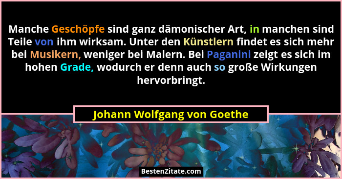 Manche Geschöpfe sind ganz dämonischer Art, in manchen sind Teile von ihm wirksam. Unter den Künstlern findet es sich meh... - Johann Wolfgang von Goethe
