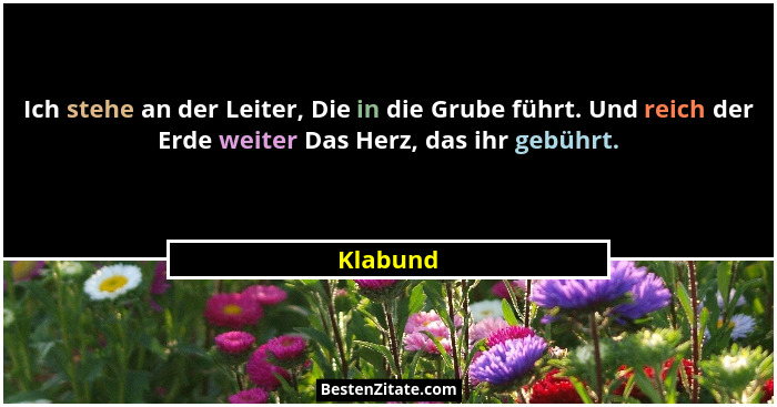 Ich stehe an der Leiter, Die in die Grube führt. Und reich der Erde weiter Das Herz, das ihr gebührt.... - Klabund