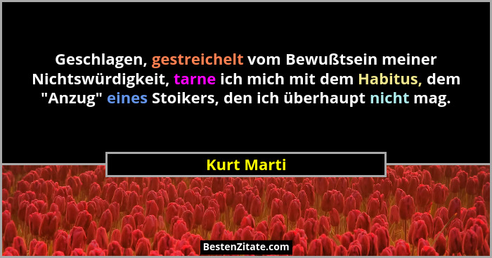 Geschlagen, gestreichelt vom Bewußtsein meiner Nichtswürdigkeit, tarne ich mich mit dem Habitus, dem "Anzug" eines Stoikers, den... - Kurt Marti