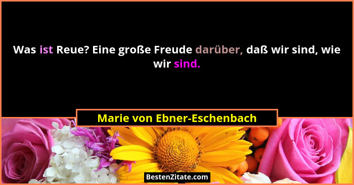 Was ist Reue? Eine große Freude darüber, daß wir sind, wie wir sind.... - Marie von Ebner-Eschenbach