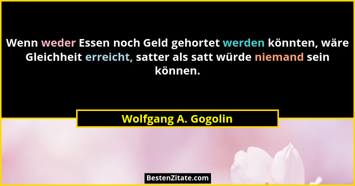 Wenn weder Essen noch Geld gehortet werden könnten, wäre Gleichheit erreicht, satter als satt würde niemand sein können.... - Wolfgang A. Gogolin