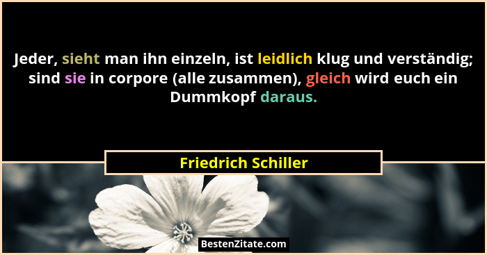 Jeder, sieht man ihn einzeln, ist leidlich klug und verständig; sind sie in corpore (alle zusammen), gleich wird euch ein Dummkop... - Friedrich Schiller