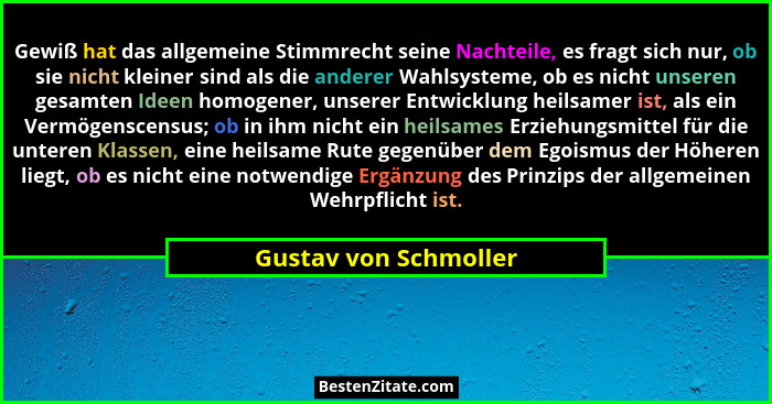 Gewiß hat das allgemeine Stimmrecht seine Nachteile, es fragt sich nur, ob sie nicht kleiner sind als die anderer Wahlsysteme,... - Gustav von Schmoller