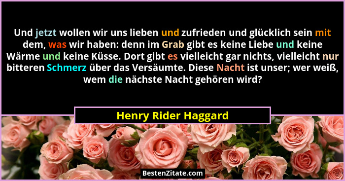 Und jetzt wollen wir uns lieben und zufrieden und glücklich sein mit dem, was wir haben: denn im Grab gibt es keine Liebe und ke... - Henry Rider Haggard