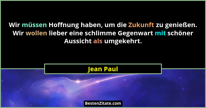Wir müssen Hoffnung haben, um die Zukunft zu genießen. Wir wollen lieber eine schlimme Gegenwart mit schöner Aussicht als umgekehrt.... - Jean Paul