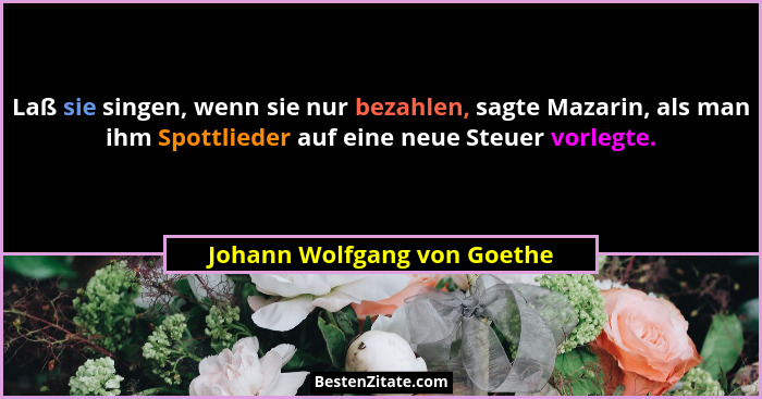 Laß sie singen, wenn sie nur bezahlen, sagte Mazarin, als man ihm Spottlieder auf eine neue Steuer vorlegte.... - Johann Wolfgang von Goethe