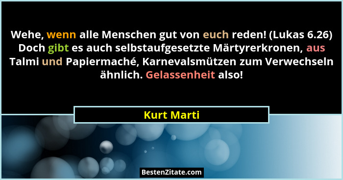 Wehe, wenn alle Menschen gut von euch reden! (Lukas 6.26) Doch gibt es auch selbstaufgesetzte Märtyrerkronen, aus Talmi und Papiermaché,... - Kurt Marti
