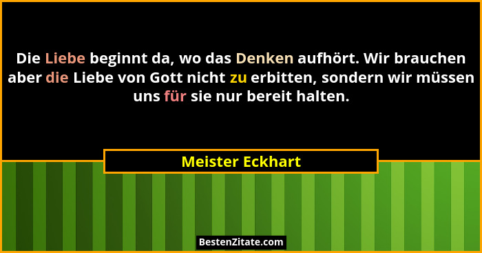 Die Liebe beginnt da, wo das Denken aufhört. Wir brauchen aber die Liebe von Gott nicht zu erbitten, sondern wir müssen uns für sie... - Meister Eckhart