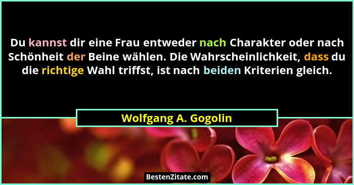 Du kannst dir eine Frau entweder nach Charakter oder nach Schönheit der Beine wählen. Die Wahrscheinlichkeit, dass du die richti... - Wolfgang A. Gogolin
