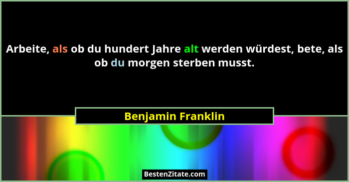 Arbeite, als ob du hundert Jahre alt werden würdest, bete, als ob du morgen sterben musst.... - Benjamin Franklin