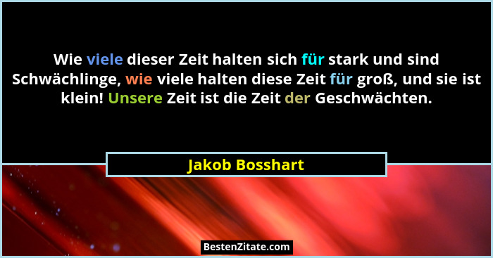 Wie viele dieser Zeit halten sich für stark und sind Schwächlinge, wie viele halten diese Zeit für groß, und sie ist klein! Unsere Ze... - Jakob Bosshart