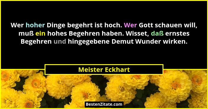 Wer hoher Dinge begehrt ist hoch. Wer Gott schauen will, muß ein hohes Begehren haben. Wisset, daß ernstes Begehren und hingegebene... - Meister Eckhart