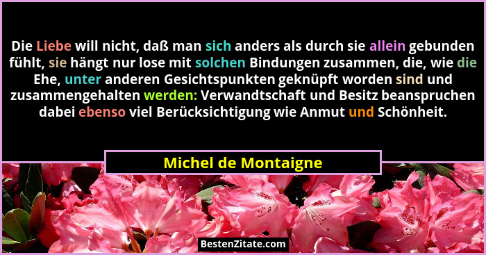 Die Liebe will nicht, daß man sich anders als durch sie allein gebunden fühlt, sie hängt nur lose mit solchen Bindungen zusammen... - Michel de Montaigne