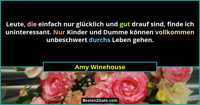Leute, die einfach nur glücklich und gut drauf sind, finde ich uninteressant. Nur Kinder und Dumme können vollkommen unbeschwert durch... - Amy Winehouse