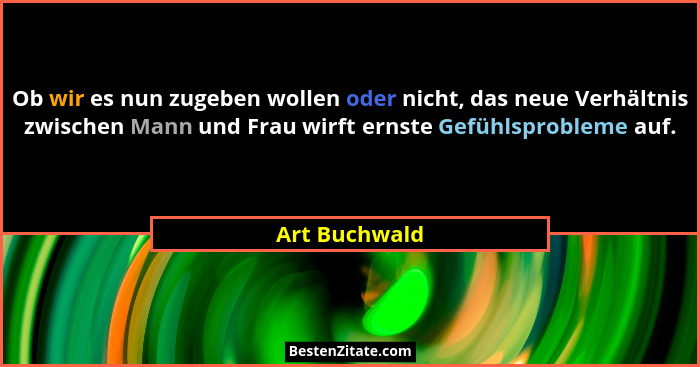 Ob wir es nun zugeben wollen oder nicht, das neue Verhältnis zwischen Mann und Frau wirft ernste Gefühlsprobleme auf.... - Art Buchwald