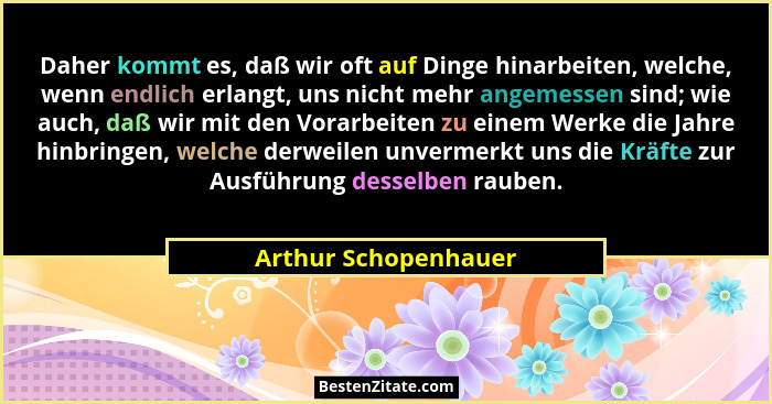 Daher kommt es, daß wir oft auf Dinge hinarbeiten, welche, wenn endlich erlangt, uns nicht mehr angemessen sind; wie auch, daß w... - Arthur Schopenhauer