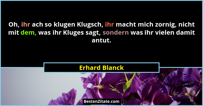 Oh, ihr ach so klugen Klugsch, ihr macht mich zornig, nicht mit dem, was ihr Kluges sagt, sondern was ihr vielen damit antut.... - Erhard Blanck