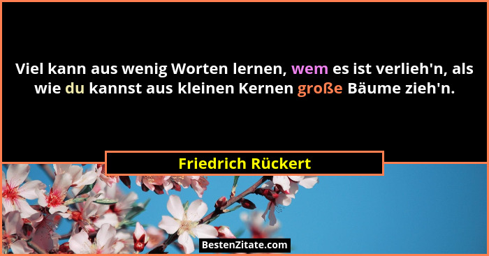 Viel kann aus wenig Worten lernen, wem es ist verlieh'n, als wie du kannst aus kleinen Kernen große Bäume zieh'n.... - Friedrich Rückert