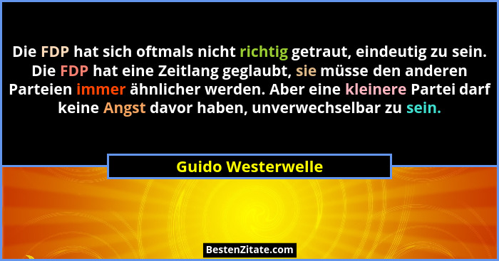 Die FDP hat sich oftmals nicht richtig getraut, eindeutig zu sein. Die FDP hat eine Zeitlang geglaubt, sie müsse den anderen Parte... - Guido Westerwelle