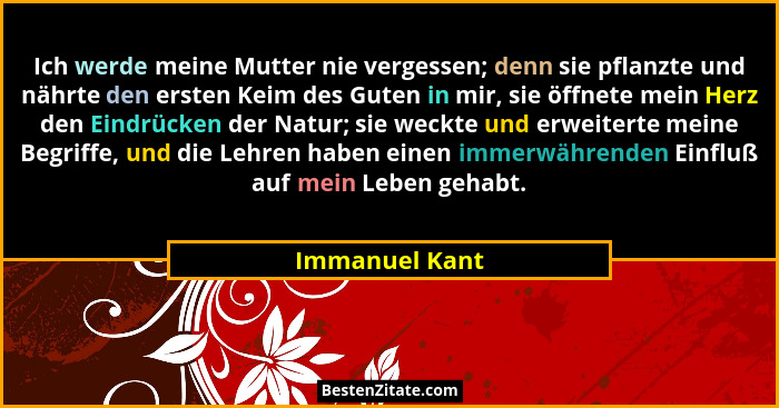 Ich werde meine Mutter nie vergessen; denn sie pflanzte und nährte den ersten Keim des Guten in mir, sie öffnete mein Herz den Eindrüc... - Immanuel Kant