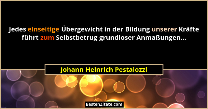 Jedes einseitige Übergewicht in der Bildung unserer Kräfte führt zum Selbstbetrug grundloser Anmaßungen...... - Johann Heinrich Pestalozzi