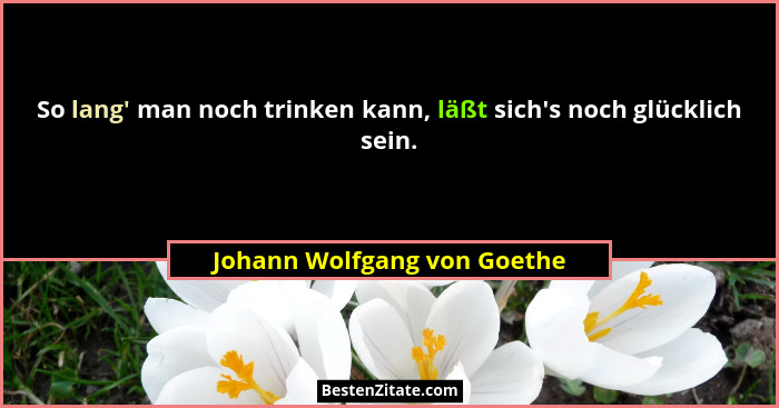 So lang' man noch trinken kann, läßt sich's noch glücklich sein.... - Johann Wolfgang von Goethe