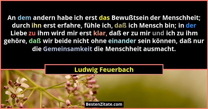 An dem andern habe ich erst das Bewußtsein der Menschheit; durch ihn erst erfahre, fühle ich, daß ich Mensch bin; in der Liebe zu i... - Ludwig Feuerbach