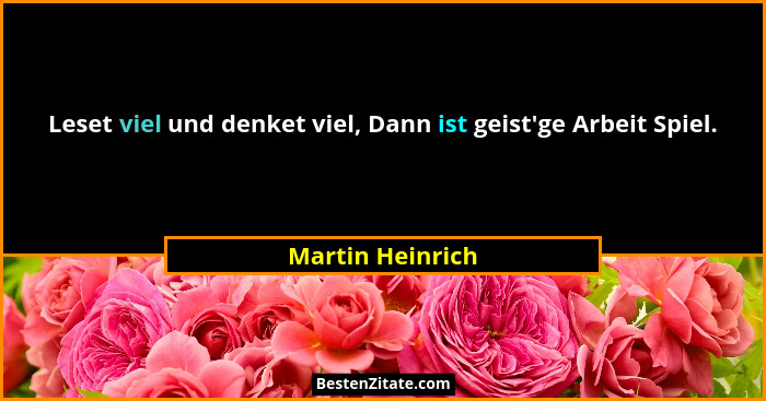 Leset viel und denket viel, Dann ist geist'ge Arbeit Spiel.... - Martin Heinrich