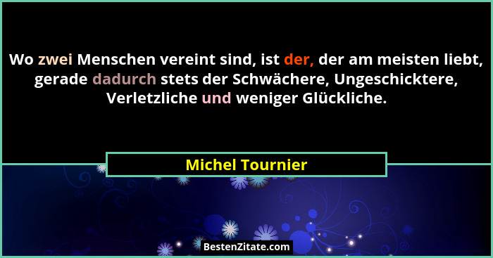Wo zwei Menschen vereint sind, ist der, der am meisten liebt, gerade dadurch stets der Schwächere, Ungeschicktere, Verletzliche und... - Michel Tournier