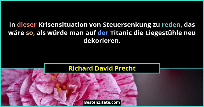 In dieser Krisensituation von Steuersenkung zu reden, das wäre so, als würde man auf der Titanic die Liegestühle neu dekorieren... - Richard David Precht