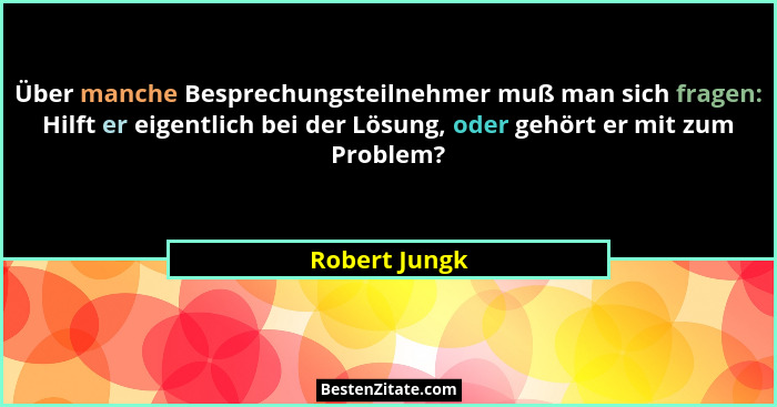 Über manche Besprechungsteilnehmer muß man sich fragen: Hilft er eigentlich bei der Lösung, oder gehört er mit zum Problem?... - Robert Jungk