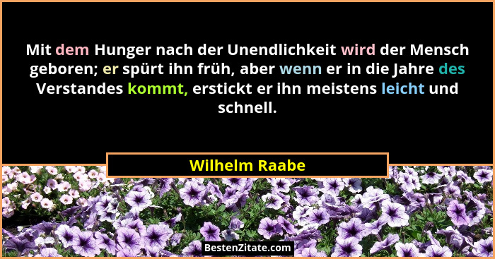 Mit dem Hunger nach der Unendlichkeit wird der Mensch geboren; er spürt ihn früh, aber wenn er in die Jahre des Verstandes kommt, erst... - Wilhelm Raabe