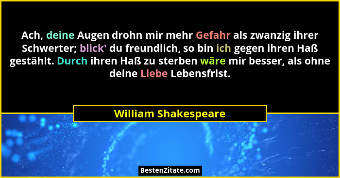 Ach, deine Augen drohn mir mehr Gefahr als zwanzig ihrer Schwerter; blick' du freundlich, so bin ich gegen ihren Haß gestähl... - William Shakespeare