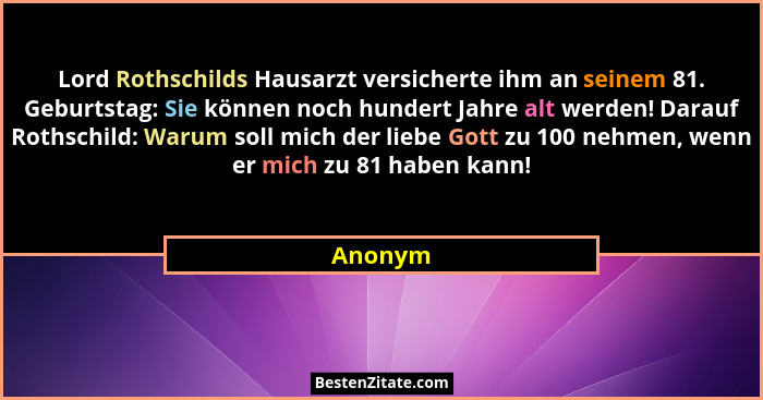 Lord Rothschilds Hausarzt versicherte ihm an seinem 81. Geburtstag: Sie können noch hundert Jahre alt werden! Darauf Rothschild: Warum soll m... - Anonym