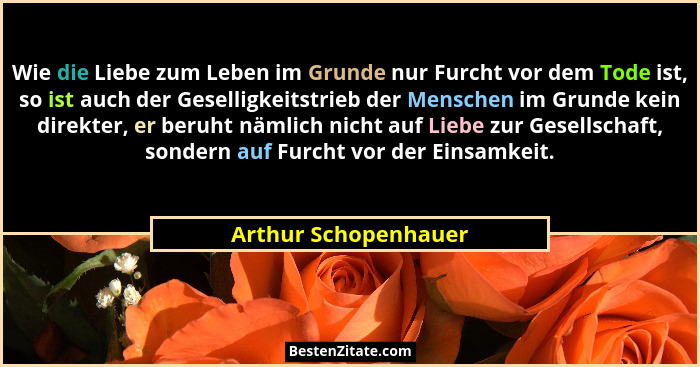Wie die Liebe zum Leben im Grunde nur Furcht vor dem Tode ist, so ist auch der Geselligkeitstrieb der Menschen im Grunde kein di... - Arthur Schopenhauer