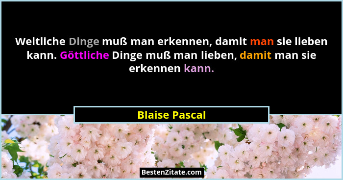 Weltliche Dinge muß man erkennen, damit man sie lieben kann. Göttliche Dinge muß man lieben, damit man sie erkennen kann.... - Blaise Pascal