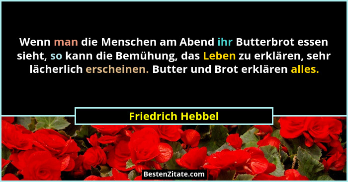 Wenn man die Menschen am Abend ihr Butterbrot essen sieht, so kann die Bemühung, das Leben zu erklären, sehr lächerlich erscheinen.... - Friedrich Hebbel
