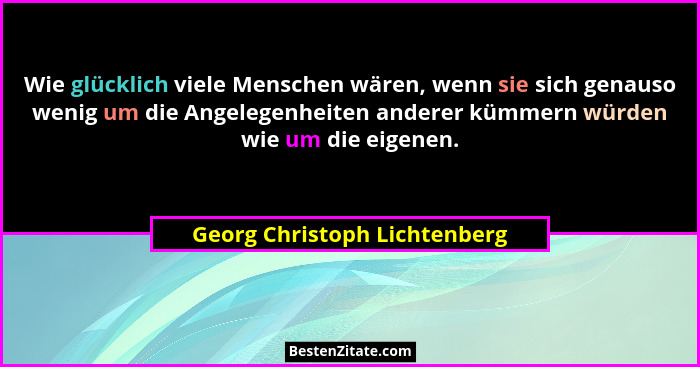 Wie glücklich viele Menschen wären, wenn sie sich genauso wenig um die Angelegenheiten anderer kümmern würden wie um die... - Georg Christoph Lichtenberg