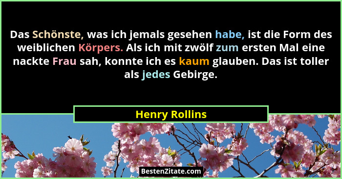 Das Schönste, was ich jemals gesehen habe, ist die Form des weiblichen Körpers. Als ich mit zwölf zum ersten Mal eine nackte Frau sah,... - Henry Rollins