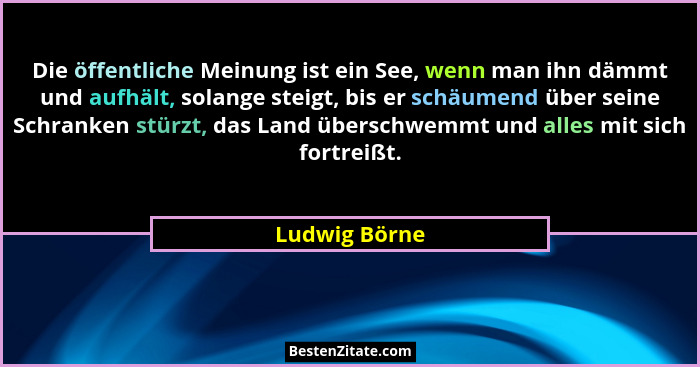 Die öffentliche Meinung ist ein See, wenn man ihn dämmt und aufhält, solange steigt, bis er schäumend über seine Schranken stürzt, das... - Ludwig Börne