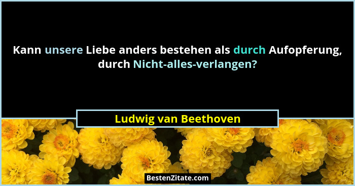 Kann unsere Liebe anders bestehen als durch Aufopferung, durch Nicht-alles-verlangen?... - Ludwig van Beethoven