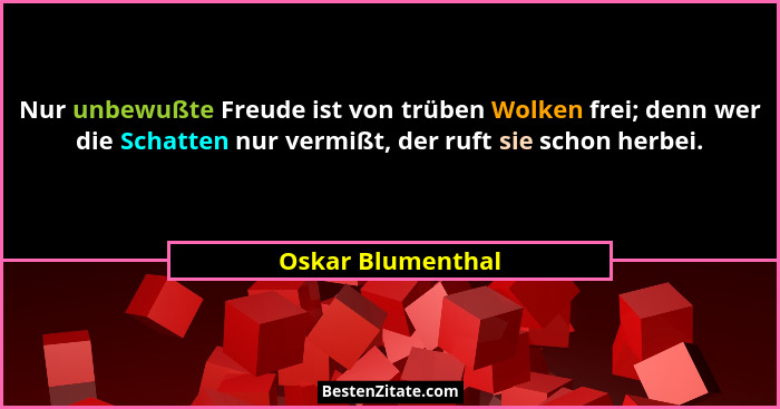 Nur unbewußte Freude ist von trüben Wolken frei; denn wer die Schatten nur vermißt, der ruft sie schon herbei.... - Oskar Blumenthal