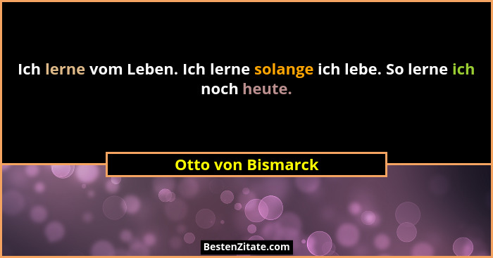 Ich lerne vom Leben. Ich lerne solange ich lebe. So lerne ich noch heute.... - Otto von Bismarck