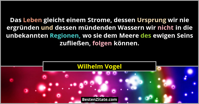 Das Leben gleicht einem Strome, dessen Ursprung wir nie ergründen und dessen mündenden Wassern wir nicht in die unbekannten Regionen,... - Wilhelm Vogel