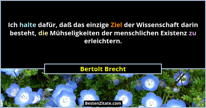 Ich halte dafür, daß das einzige Ziel der Wissenschaft darin besteht, die Mühseligkeiten der menschlichen Existenz zu erleichtern.... - Bertolt Brecht