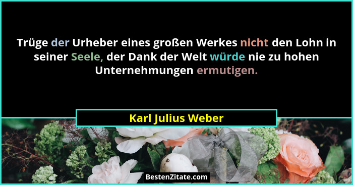 Trüge der Urheber eines großen Werkes nicht den Lohn in seiner Seele, der Dank der Welt würde nie zu hohen Unternehmungen ermutige... - Karl Julius Weber