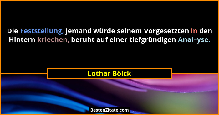 Die Feststellung, jemand würde seinem Vorgesetzten in den Hintern kriechen, beruht auf einer tiefgründigen Anal–yse.... - Lothar Bölck