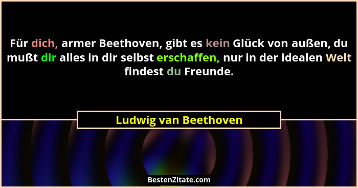 Für dich, armer Beethoven, gibt es kein Glück von außen, du mußt dir alles in dir selbst erschaffen, nur in der idealen Welt fi... - Ludwig van Beethoven