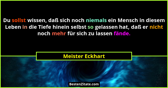 Du sollst wissen, daß sich noch niemals ein Mensch in diesem Leben in die Tiefe hinein selbst so gelassen hat, daß er nicht noch meh... - Meister Eckhart
